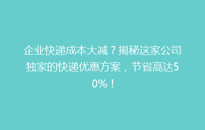 企业快递成本大减？揭秘这家公司独家的快递优惠方案，节省高达50%！