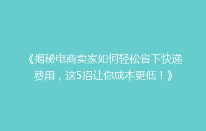 《揭秘电商卖家如何轻松省下快递费用，这5招让你成本更低！》