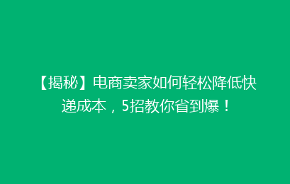【揭秘】电商卖家如何轻松降低快递成本,5招教你省到爆!