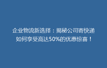 企业物流新选择:揭秘公司寄快递如何享受高达50%的优惠惊喜!