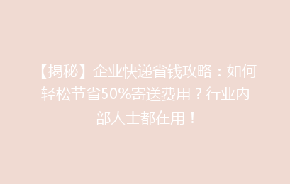 【揭秘】企业快递省钱攻略：如何轻松节省50%寄送费用？行业内部人士都在用！