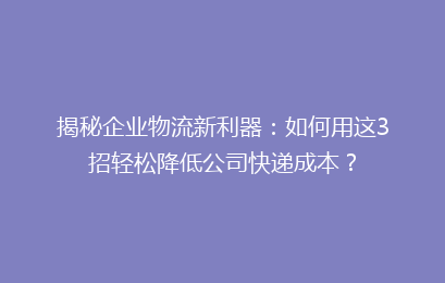 揭秘企业物流新利器：如何用这3招轻松降低公司快递成本？