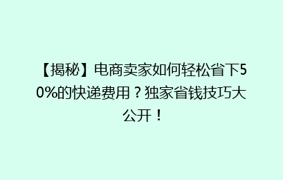 【揭秘】电商卖家如何轻松省下50%的快递费用?独家省钱技巧大公开!