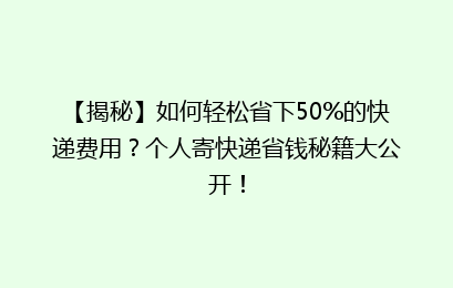 【揭秘】如何轻松省下50%的快递费用？个人寄快递省钱秘籍大公开！