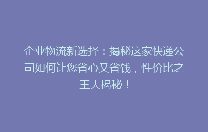 企业物流新选择：揭秘这家快递公司如何让您省心又省钱，性价比之王大揭秘！
