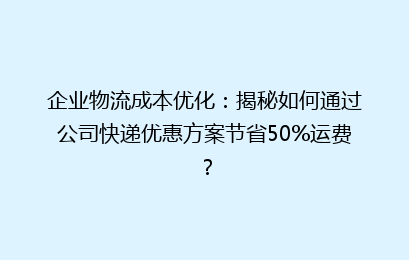 企业物流成本优化：揭秘如何通过公司快递优惠方案节省50%运费？