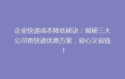 企业快递成本降低秘诀:揭秘三大公司寄快递优惠方案,省心又省钱!