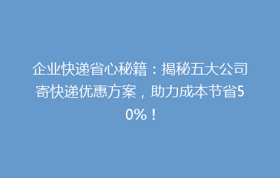 企业快递省心秘籍：揭秘五大公司寄快递优惠方案，助力成本节省50%！