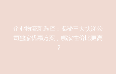 企业物流新选择：揭秘三大快递公司独家优惠方案，哪家性价比更高？