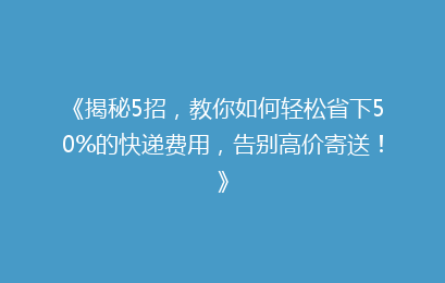 《揭秘5招,教你如何轻松省下50%的快递费用,告别高价寄送!》