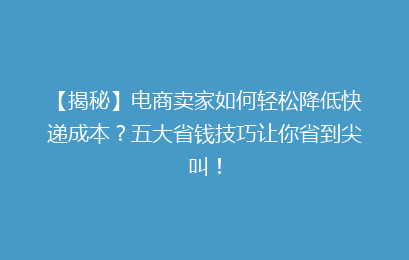 【揭秘】电商卖家如何轻松降低快递成本？五大省钱技巧让你省到尖叫！
