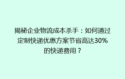 揭秘企业物流成本杀手：如何通过定制快递优惠方案节省高达30%的快递费用？