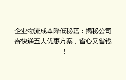企业物流成本降低秘籍：揭秘公司寄快递五大优惠方案，省心又省钱！