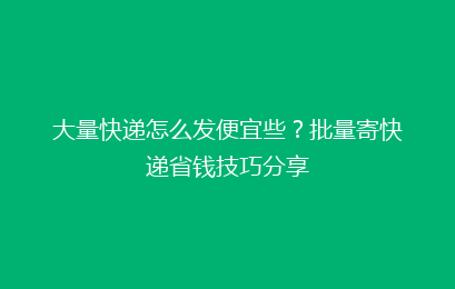 大量快递怎么发便宜些？批量寄快递省钱技巧分享
