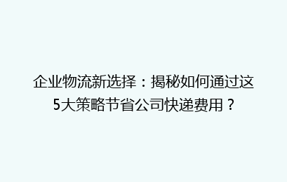 企业物流新选择：揭秘如何通过这5大策略节省公司快递费用？