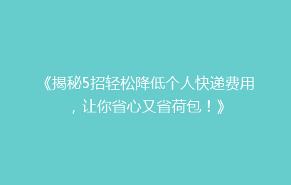 《揭秘5招轻松降低个人快递费用,让你省心又省荷包!》