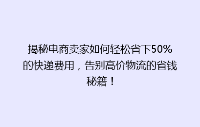 揭秘电商卖家如何轻松省下50%的快递费用，告别高价物流的省钱秘籍！