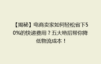 【揭秘】电商卖家如何轻松省下50%的快递费用?五大绝招帮你降低物流成本!
