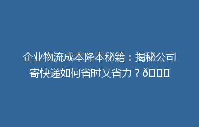 企业物流成本降本秘籍：揭秘公司寄快递如何省时又省力？🚀