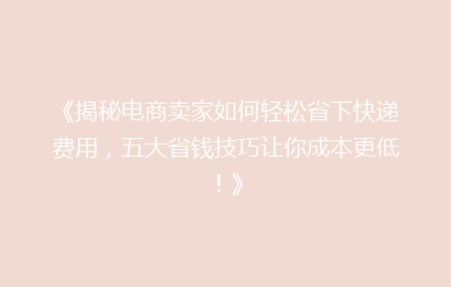 《揭秘电商卖家如何轻松省下快递费用，五大省钱技巧让你成本更低！》