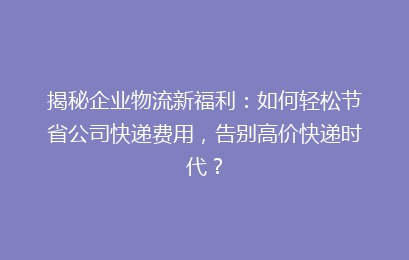 揭秘企业物流新福利:如何轻松节省公司快递费用,告别高价快递时代?