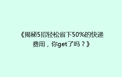 《揭秘5招轻松省下50%的快递费用,你get了吗?》