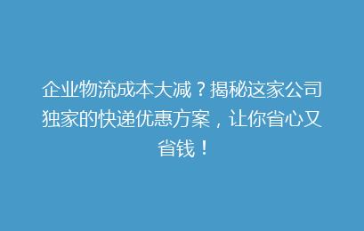 企业物流成本大减？揭秘这家公司独家的快递优惠方案，让你省心又省钱！