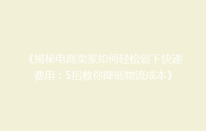 《揭秘电商卖家如何轻松省下快递费用：5招教你降低物流成本》
