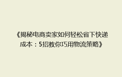 《揭秘电商卖家如何轻松省下快递成本：5招教你巧用物流策略》
