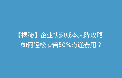 【揭秘】企业快递成本大降攻略：如何轻松节省50%寄递费用？