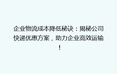 企业物流成本降低秘诀:揭秘公司快递优惠方案,助力企业高效运输!