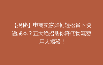 【揭秘】电商卖家如何轻松省下快递成本?五大绝招助你降低物流费用大揭秘!