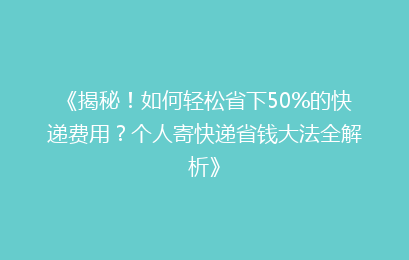 《揭秘！如何轻松省下50%的快递费用？个人寄快递省钱大法全解析》