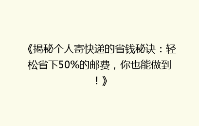 《揭秘个人寄快递的省钱秘诀：轻松省下50%的邮费，你也能做到！》