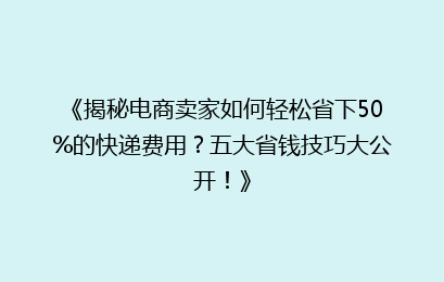 《揭秘电商卖家如何轻松省下50%的快递费用?五大省钱技巧大公开!》