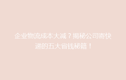 企业物流成本大减？揭秘公司寄快递的五大省钱秘籍！