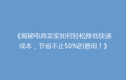 《揭秘电商卖家如何轻松降低快递成本，节省不止50%的费用！》