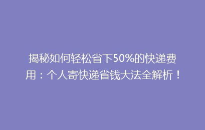 揭秘如何轻松省下50%的快递费用：个人寄快递省钱大法全解析！