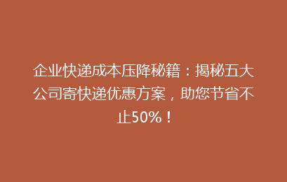 企业快递成本压降秘籍：揭秘五大公司寄快递优惠方案，助您节省不止50%！