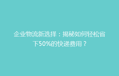企业物流新选择：揭秘如何轻松省下50%的快递费用？