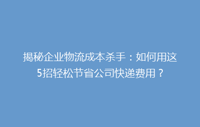 揭秘企业物流成本杀手：如何用这5招轻松节省公司快递费用？