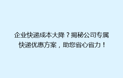 企业快递成本大降？揭秘公司专属快递优惠方案，助您省心省力！