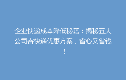 企业快递成本降低秘籍:揭秘五大公司寄快递优惠方案,省心又省钱!