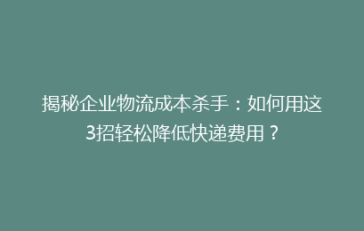 揭秘企业物流成本杀手：如何用这3招轻松降低快递费用？