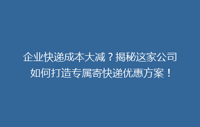 企业快递成本大减?揭秘这家公司如何打造专属寄快递优惠方案!