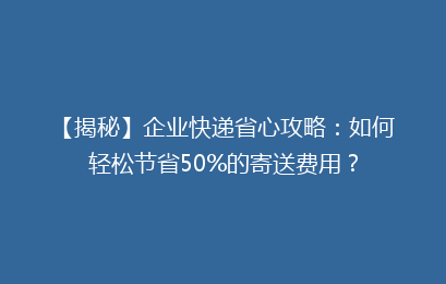 【揭秘】企业快递省心攻略：如何轻松节省50%的寄送费用？