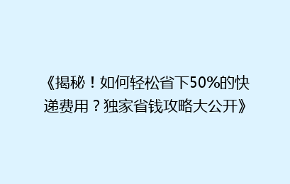 《揭秘！如何轻松省下50%的快递费用？独家省钱攻略大公开》