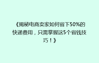 《揭秘电商卖家如何省下50%的快递费用，只需掌握这5个省钱技巧！》