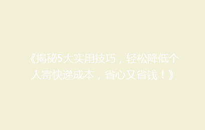 《揭秘5大实用技巧，轻松降低个人寄快递成本，省心又省钱！》