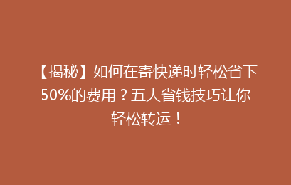 【揭秘】如何在寄快递时轻松省下50%的费用？五大省钱技巧让你轻松转运！